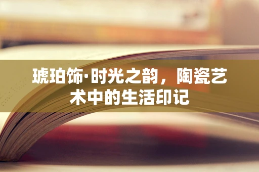 琥珀饰·时光之韵，陶瓷艺术中的生活印记