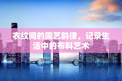 衣纹间的陶艺韵律，记录生活中的布料艺术