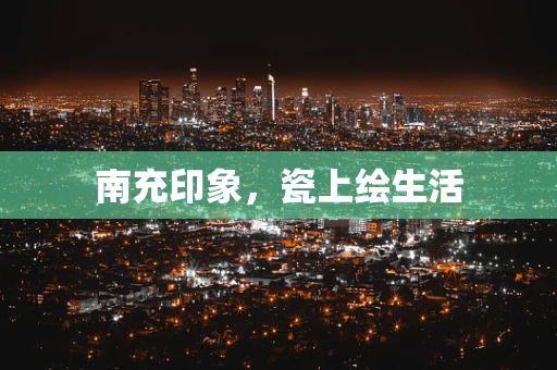 南充印象，瓷上绘生活