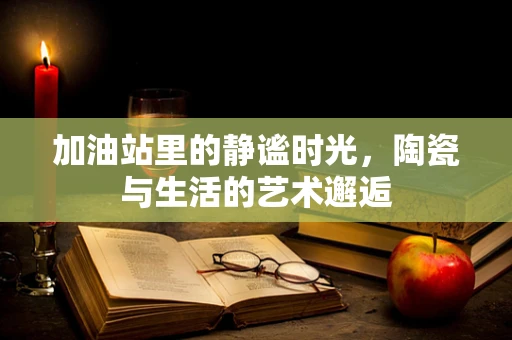 加油站里的静谧时光，陶瓷与生活的艺术邂逅