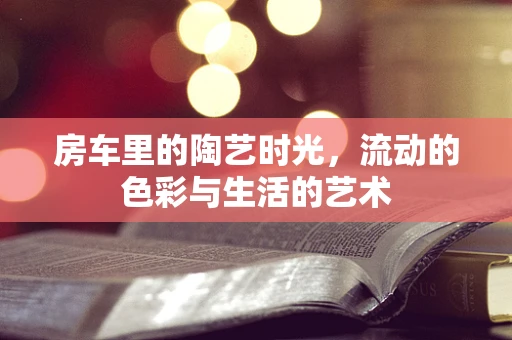 房车里的陶艺时光，流动的色彩与生活的艺术