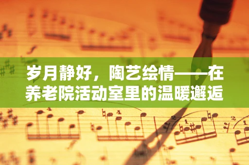 岁月静好，陶艺绘情——在养老院活动室里的温暖邂逅