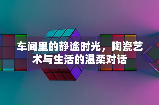 车间里的静谧时光，陶瓷艺术与生活的温柔对话