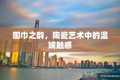 围巾之韵，陶瓷艺术中的温婉触感