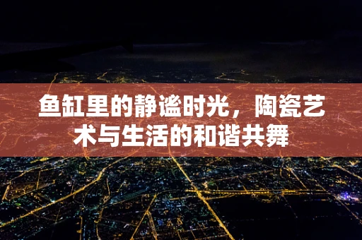 鱼缸里的静谧时光，陶瓷艺术与生活的和谐共舞