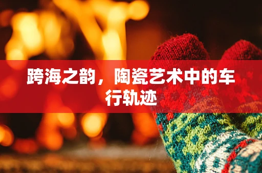 跨海之韵，陶瓷艺术中的车行轨迹