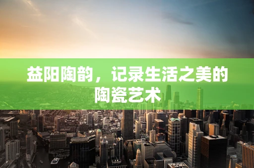 益阳陶韵，记录生活之美的陶瓷艺术