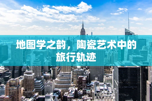 地图学之韵，陶瓷艺术中的旅行轨迹