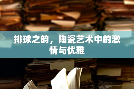 排球之韵，陶瓷艺术中的激情与优雅