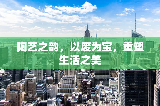陶艺之韵，以废为宝，重塑生活之美
