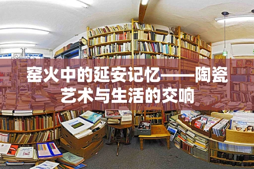 窑火中的延安记忆——陶瓷艺术与生活的交响