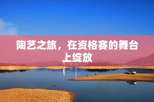 陶艺之旅，在资格赛的舞台上绽放