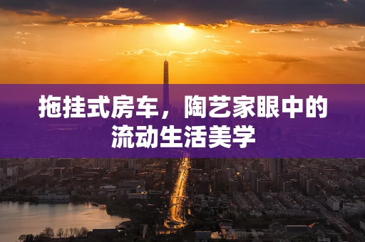 拖挂式房车，陶艺家眼中的流动生活美学