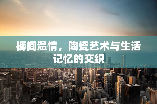 褥间温情，陶瓷艺术与生活记忆的交织