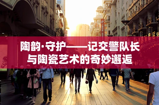 陶韵·守护——记交警队长与陶瓷艺术的奇妙邂逅