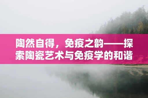 陶然自得，免疫之韵——探索陶瓷艺术与免疫学的和谐共生
