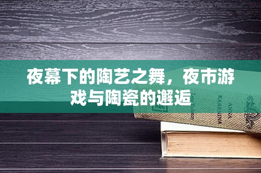 夜幕下的陶艺之舞，夜市游戏与陶瓷的邂逅