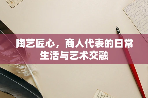 陶艺匠心，商人代表的日常生活与艺术交融