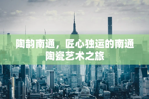陶韵南通，匠心独运的南通陶瓷艺术之旅