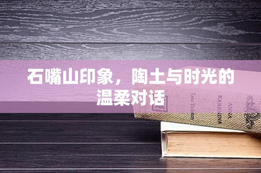 石嘴山印象，陶土与时光的温柔对话
