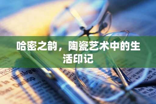 哈密之韵，陶瓷艺术中的生活印记