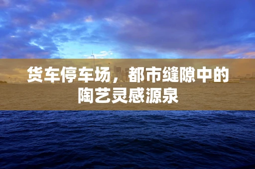 货车停车场，都市缝隙中的陶艺灵感源泉