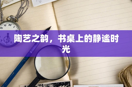 陶艺之韵，书桌上的静谧时光
