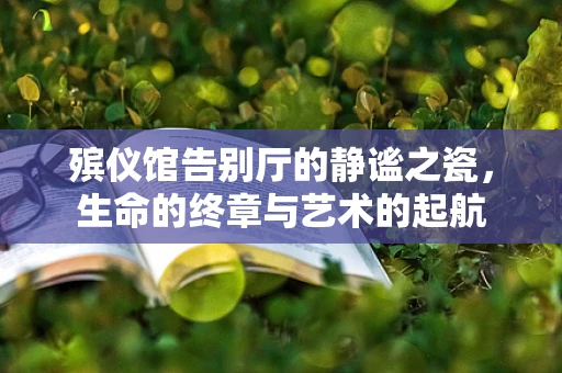 殡仪馆告别厅的静谧之瓷，生命的终章与艺术的起航