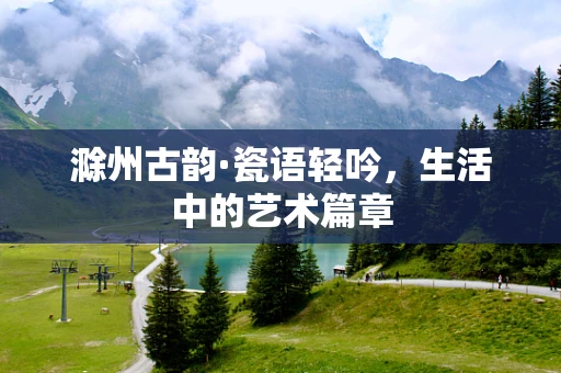 滁州古韵·瓷语轻吟，生活中的艺术篇章