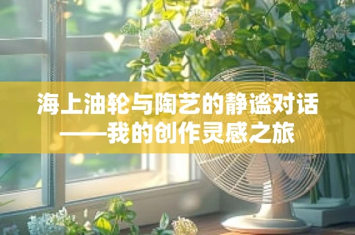 海上油轮与陶艺的静谧对话——我的创作灵感之旅