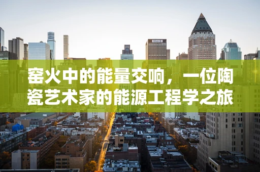 窑火中的能量交响，一位陶瓷艺术家的能源工程学之旅