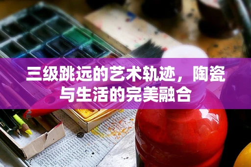 三级跳远的艺术轨迹，陶瓷与生活的完美融合