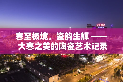 寒至极境，瓷韵生辉 —— 大寒之美的陶瓷艺术记录