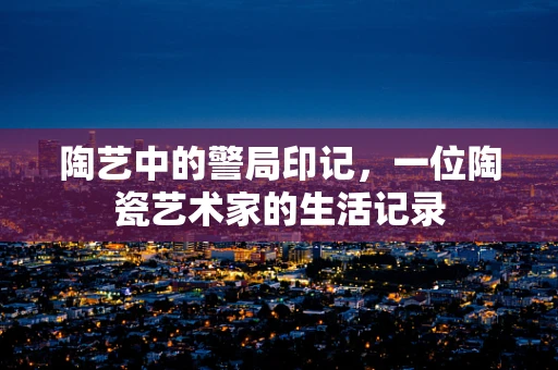 陶艺中的警局印记，一位陶瓷艺术家的生活记录