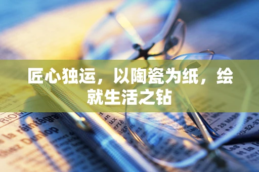 匠心独运，以陶瓷为纸，绘就生活之钻