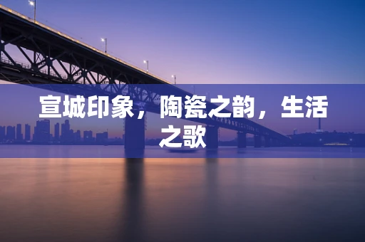 宣城印象，陶瓷之韵，生活之歌