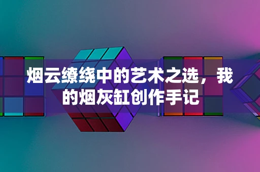 烟云缭绕中的艺术之选，我的烟灰缸创作手记