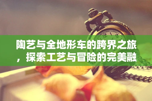陶艺与全地形车的跨界之旅，探索工艺与冒险的完美融合