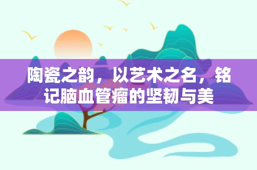 陶瓷之韵，以艺术之名，铭记脑血管瘤的坚韧与美