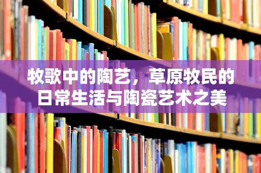 牧歌中的陶艺，草原牧民的日常生活与陶瓷艺术之美