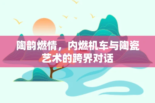 陶韵燃情，内燃机车与陶瓷艺术的跨界对话