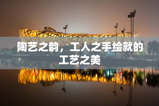 陶艺之韵，工人之手绘就的工艺之美