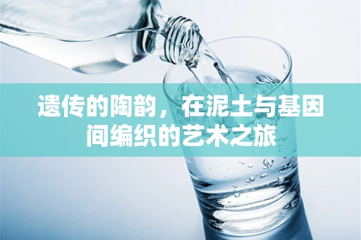 遗传的陶韵，在泥土与基因间编织的艺术之旅