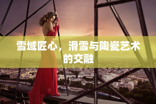 雪域匠心，滑雪与陶瓷艺术的交融