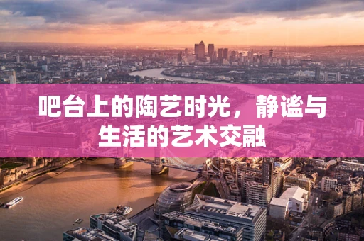 吧台上的陶艺时光，静谧与生活的艺术交融