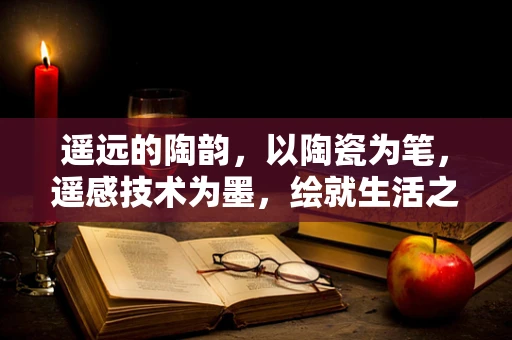 遥远的陶韵，以陶瓷为笔，遥感技术为墨，绘就生活之诗