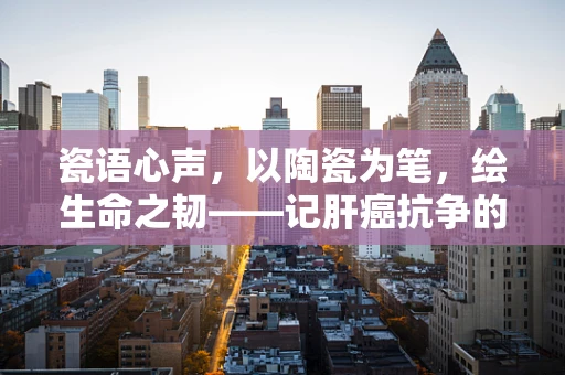 瓷语心声，以陶瓷为笔，绘生命之韧——记肝癌抗争的坚韧与美好