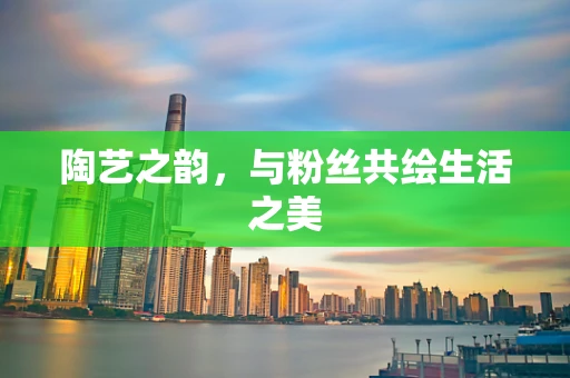 陶艺之韵，与粉丝共绘生活之美