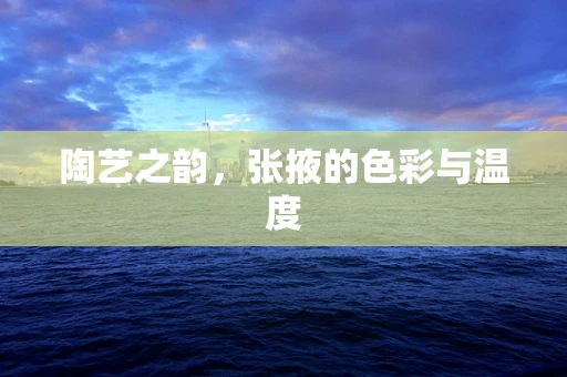 陶艺之韵，张掖的色彩与温度