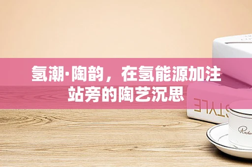 氢潮·陶韵，在氢能源加注站旁的陶艺沉思